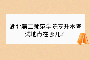 湖北第二師范學(xué)院專升本考試地點(diǎn)在哪兒？