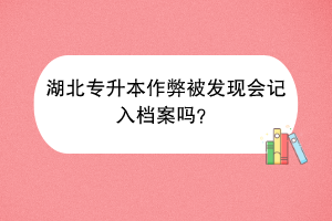 湖北專升本作弊被發(fā)現(xiàn)會(huì)記入檔案嗎？