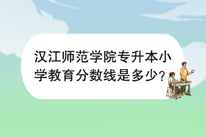 漢江師范學(xué)院專升本小學(xué)教育分?jǐn)?shù)線是多少？