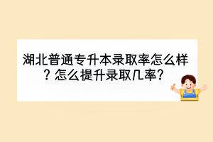 湖北普通專升本錄取率怎么樣？怎么提升錄取幾率？
