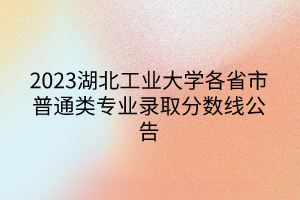 2023湖北工業(yè)大學(xué)各省市普通類(lèi)專(zhuān)業(yè)錄取分?jǐn)?shù)線公告