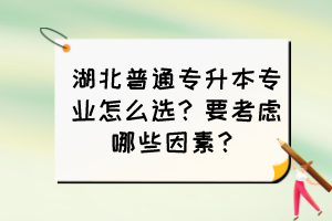 湖北普通專升本專業(yè)怎么選？要考慮哪些因素？