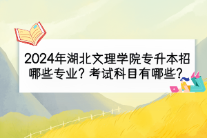 2024年湖北文理學(xué)院專升本招哪些專業(yè)？考試科目有哪些？