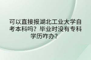 可以直接報湖北工業(yè)大學(xué)自考本科嗎？畢業(yè)時沒有?？茖W(xué)歷咋辦？