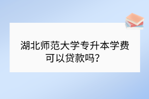 湖北師范大學(xué)專升本學(xué)費可以貸款嗎？