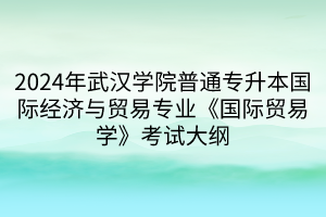 2024年武漢學(xué)院普通專升本國(guó)際經(jīng)濟(jì)與貿(mào)易專業(yè)《國(guó)際貿(mào)易學(xué)》考試大綱