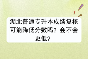 湖北普通專升本成績復核可能降低分數(shù)嗎？會不會更低？