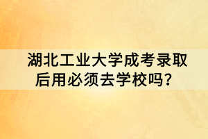 湖北工業(yè)大學(xué)成考錄取后用必須去學(xué)校嗎？