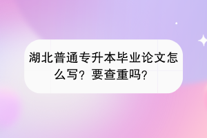 湖北普通專升本畢業(yè)論文怎么寫？要查重嗎？