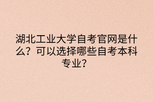 湖北工業(yè)大學(xué)自考官網(wǎng)是什么？可以選擇哪些自考本科專業(yè)？