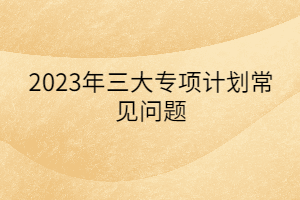 2023年三大專項計劃常見問題