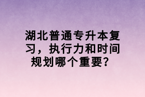 湖北普通專升本復(fù)習(xí)，執(zhí)行力和時間規(guī)劃哪個重要？