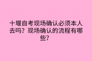 十堰自考現(xiàn)場確認必須本人去嗎？現(xiàn)場確認的流程有哪些？