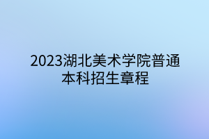 2023湖北美術(shù)學(xué)院普通本科招生章程