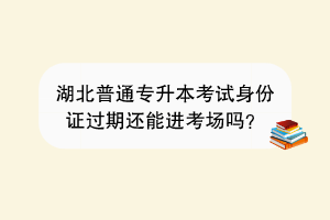 湖北普通專升本考試身份證過期還能進(jìn)考場嗎？