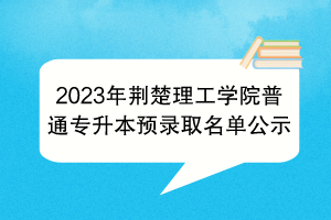 2023年荊楚理工學(xué)院普通專升本預(yù)錄取名單公示