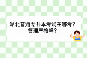 湖北普通專升本考試在哪考？管理嚴(yán)格嗎？