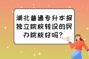 湖北普通專升本報(bào)獨(dú)立院校轉(zhuǎn)設(shè)的民辦院校好嗎？