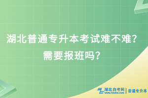 湖北普通專(zhuān)升本考試難不難？需要報(bào)班嗎？