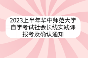 2023上半年華中師范大學(xué)自學(xué)考試社會(huì)長(zhǎng)線實(shí)踐課報(bào)考及確認(rèn)通知