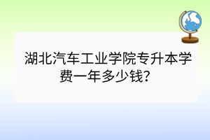 湖北汽車工業(yè)學院專升本學費一年多少錢？