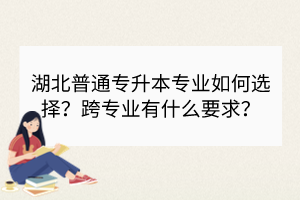 湖北普通專升本專業(yè)如何選擇？跨專業(yè)有什么要求？
