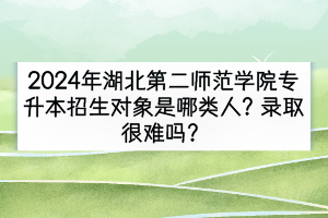 2024年湖北第二師范學院專升本招生對象是哪類人？錄取很難嗎？