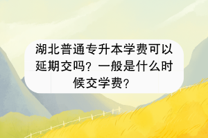 湖北普通專升本學費可以延期交嗎？一般是什么時候交學費？
