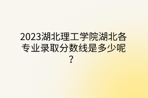 2023湖北理工學院湖北各專業(yè)錄取分數(shù)線是多少呢？