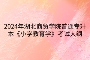 2024年湖北商貿學院普通專升本《小學教育學》考試大綱