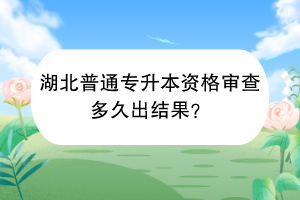 湖北普通專升本資格審查多久出結果？