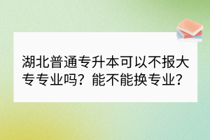 湖北普通專升本可以不報(bào)大專專業(yè)嗎？能不能換專業(yè)？