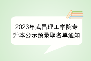 2023年武昌理工學(xué)院專升本公示預(yù)錄取名單通知