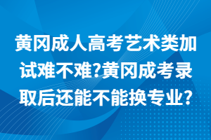 黃岡成人高考藝術(shù)類加試難不難?黃岡成考錄取后還能不能換專業(yè)?