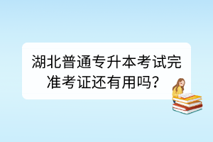 湖北普通專升本考試完準考證還有用嗎？