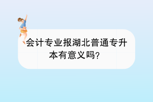 會(huì)計(jì)專業(yè)報(bào)湖北普通專升本有意義嗎？
