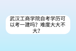 武漢工商學院自考學歷可以考一建嗎？難度大大不大？