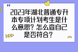 2023年湖北普通專升本專項(xiàng)計(jì)劃考生是什么意思？怎么查自己是否符合？