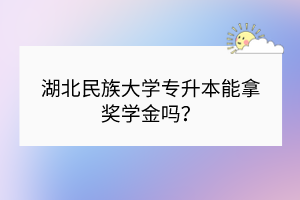 湖北民族大學專升本能拿獎學金嗎？