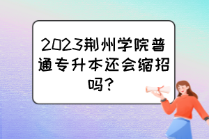 2023荊州學院普通專升本還會縮招嗎？