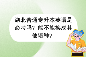 湖北普通專升本英語是必考嗎？能不能換成其他語種？