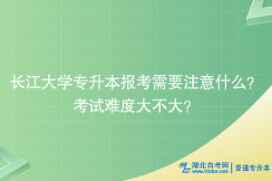 長江大學(xué)專升本報考需要注意什么？考試難度大不大？