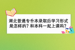 湖北普通專升本錄取后學習形式是怎么樣的？和本科一起上課嗎？