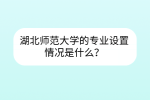 湖北師范大學的專業(yè)設(shè)置情況是什么？