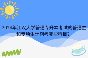 2024年江漢大學普通專升本考試的普通生和專項生計劃考哪些科目？
