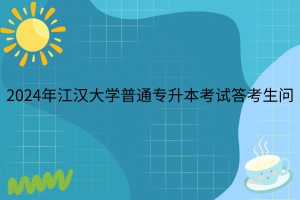 官方解答公布！2024年江漢大學普通專升本考試答考生問