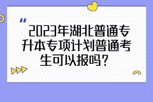  2023年湖北普通專升本專項(xiàng)計(jì)劃普通考生可以報(bào)嗎？
