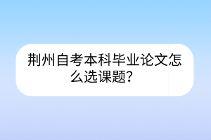 荊州自考本科畢業(yè)論文怎么選課題？