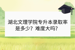 湖北文理學(xué)院專升本錄取率是多少？難度大嗎？