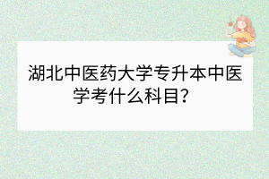 湖北中醫(yī)藥大學(xué)專升本中醫(yī)學(xué)考什么科目？